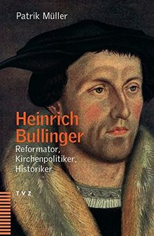 Heinrich Bullinger. Reformator, Kirchenpolitiker, Historiker