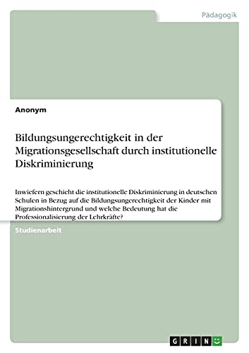 Bildungsungerechtigkeit in der Migrationsgesellschaft durch institutionelle Diskriminierung: Inwiefern geschieht die institutionelle Diskriminierung ... hat die Professionalisierung der Lehrkräfte?