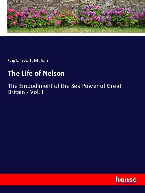 The Life of Nelson: The Embodiment of the Sea Power of Great Britain - Vol. I