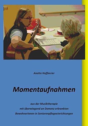 Momentaufnahmen: aus der Musiktherapie mit überwiegend an Demenz erkrankten BewohnerInnen in Seniorenpflegeeinrichtungen