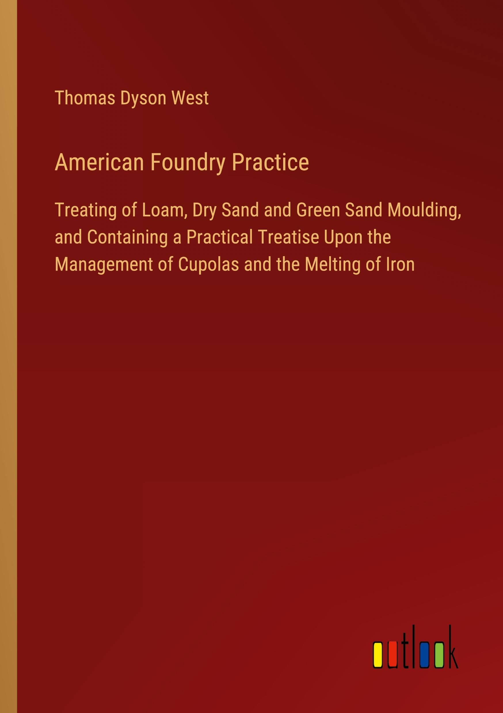 American Foundry Practice: Treating of Loam, Dry Sand and Green Sand Moulding, and Containing a Practical Treatise Upon the Management of Cupolas and the Melting of Iron