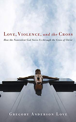Love, Violence, and the Cross: How the Nonviolent God Saves Us Through the Cross of Christ