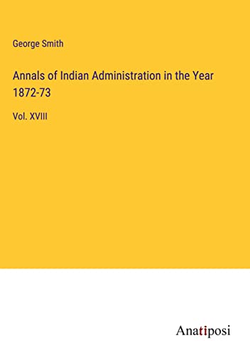 Annals of Indian Administration in the Year 1872-73: Vol. XVIII
