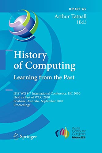 History of Computing: Learning from the Past: IFIP WG 9.7 International Conference, HC 2010, Held as Part of WCC 2010, Brisbane, Australia, September ... and Communication Technology, Band 325)