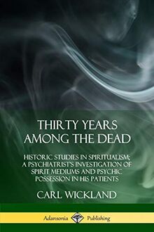 Thirty Years Among the Dead: Historic Studies in Spiritualism; A Psychiatrist's Investigation of Spirit Mediums and Psychic Possession in his Patients