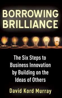 Borrowing Brilliance: The Six Steps to Business Innovation by Building on the Ideas of Others