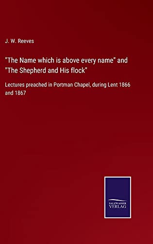 The Name which is above every name and The Shepherd and His flock: Lectures preached in Portman Chapel, during Lent 1866 and 1867