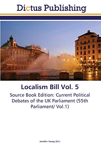 Localism Bill Vol. 5: Source Book Edition: Current Political Debates of the UK Parliament (55th Parliament/ Vol.1)