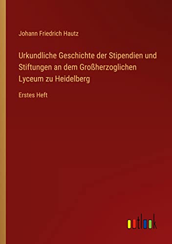 Urkundliche Geschichte der Stipendien und Stiftungen an dem Großherzoglichen Lyceum zu Heidelberg: Erstes Heft