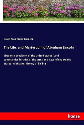 The Life, and Martyrdom of Abraham Lincoln: Sixteenth president of the United States ; and commander-in-chief of the army and navy of the United States : with a full history of his life