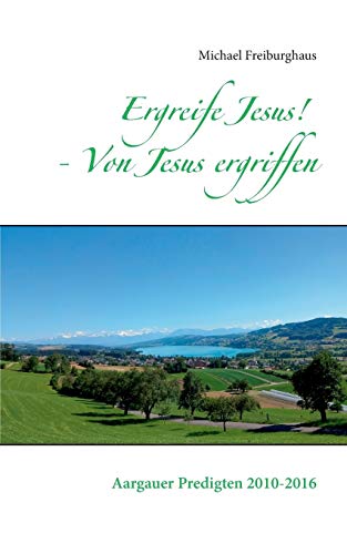 Ergreife Jesus! - Von Jesus ergriffen: Aargauer Predigten 2010-2016 (Hauskreisförderung)