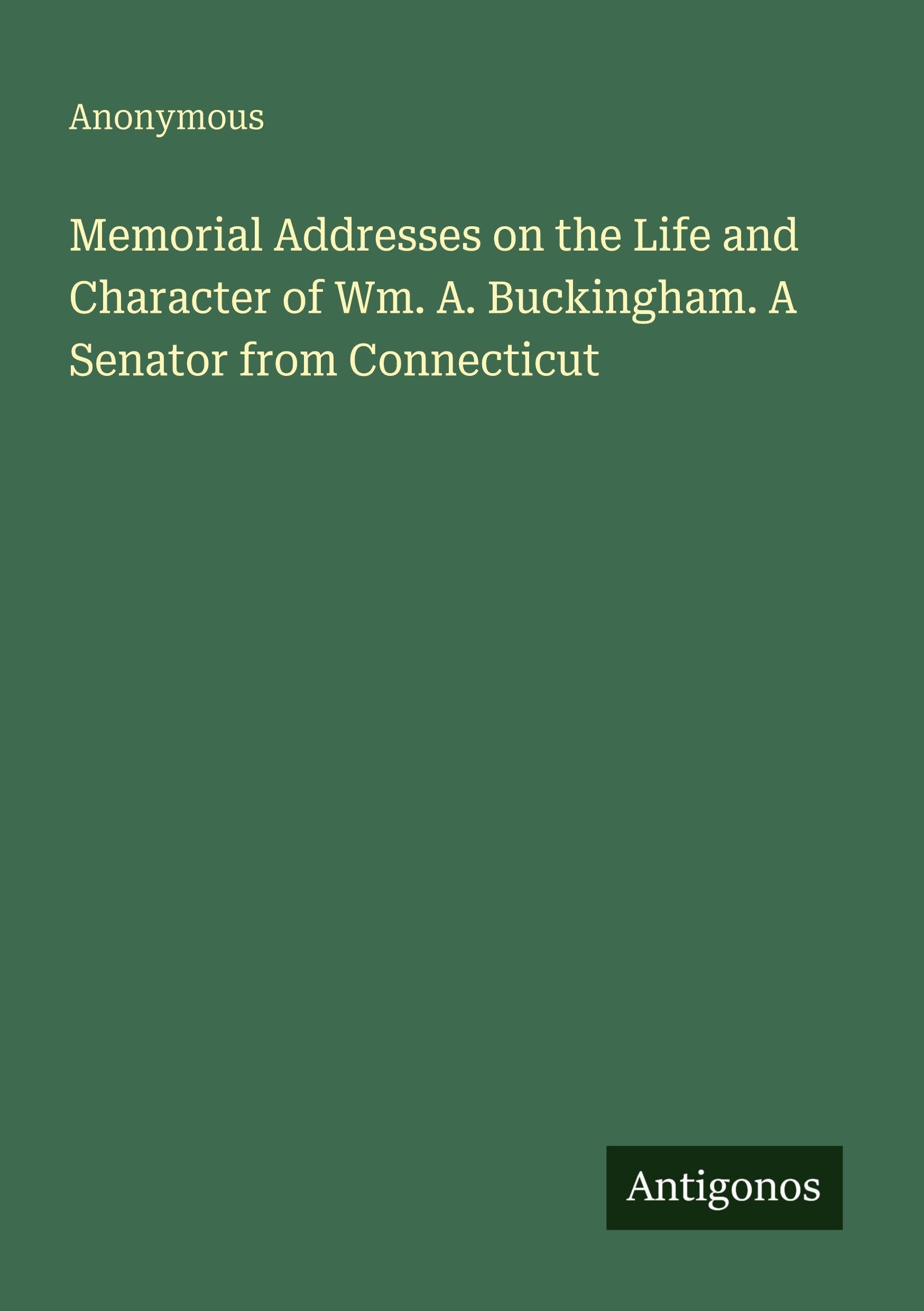 Memorial Addresses on the Life and Character of Wm. A. Buckingham. A Senator from Connecticut