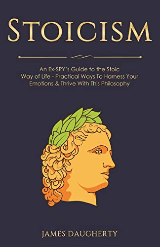 Stoicism: An Ex-SPY's Guide to the Stoic Way of Life - Practical Ways To Harness Your Emotions & Thrive With This Philosophy (Spy Self-Help, Band 10)