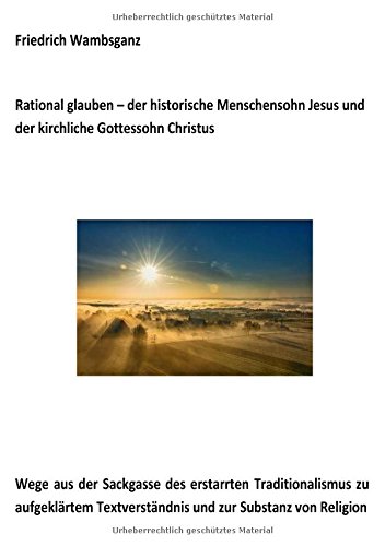Rational glauben - der historische Menschensohn Jesus und der kirchliche Gottessohn Christus: Wege aus der Sackgasse des erstarrten Traditionalismus ... Textverständnis und zur Substanz zur Religion