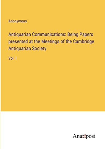 Antiquarian Communications: Being Papers presented at the Meetings of the Cambridge Antiquarian Society: Vol. I