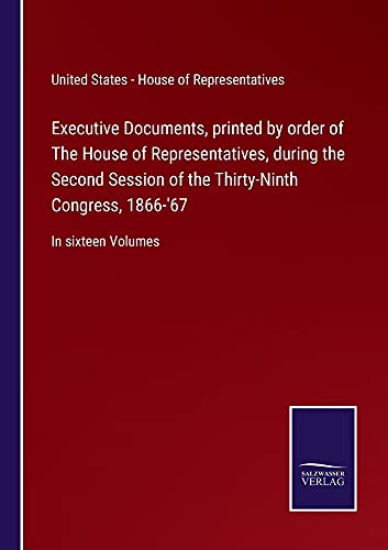 Executive Documents, printed by order of The House of Representatives, during the Second Session of the Thirty-Ninth Congress, 1866-'67: In sixteen Volumes