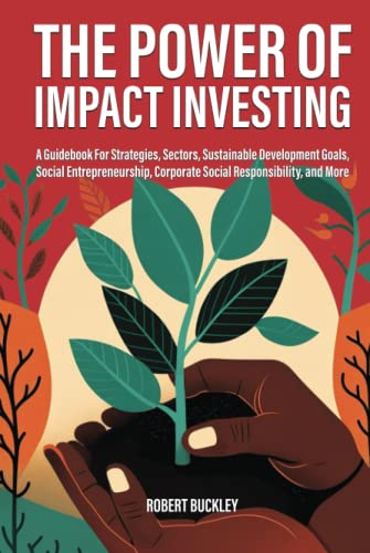 The Power of Impact Investing: A Guidebook For Strategies, Sectors, Sustainable Development Goals, Social Entrepreneurship, Corporate Social Responsibility, and More (Socially Responsible Investing)