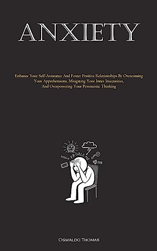 Anxiety: Enhance Your Self-Assurance And Foster Positive Relationships By Overcoming Your Apprehensions, Mitigating Your Inner Insecurities, And Overpowering Your Pessimistic Thinking