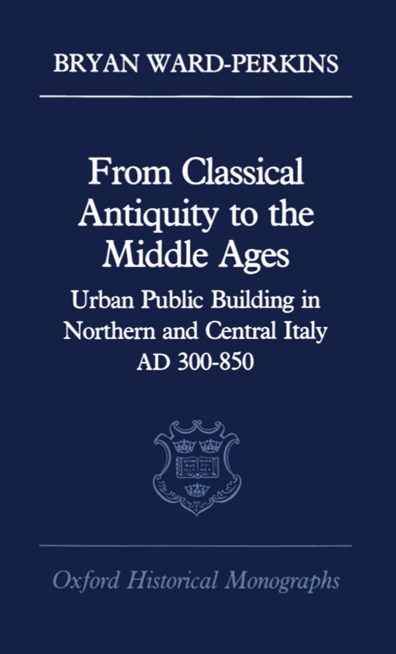 From Classical Antiquity to the Middle Ages: Public Building in Northern and Central Italy, Ad 300-850 (Oxford Historical Monographs)