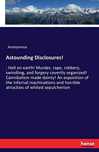 Astounding Disclosures!: : Hell on earth! Murder, rape, robbery, swindling, and forgery covertly organized! Cannibalism made dainty! An exposition of ... horrible atrocities of whited sepulcherism