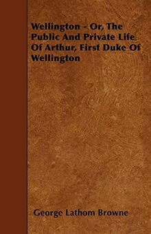 Wellington - Or, the Public and Private Life of Arthur, First Duke of Wellington