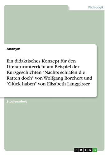 Ein didaktisches Konzept für den Literaturunterricht am Beispiel der Kurzgeschichten Nachts schlafen die Ratten doch von Wolfgang Borchert und Glück haben von Elisabeth Langgässer