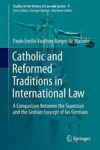 Catholic and Reformed Traditions in International Law: A Comparison Between the Suarezian and the Grotian Concept of Ius Gentium (Studies in the History of Law and Justice)
