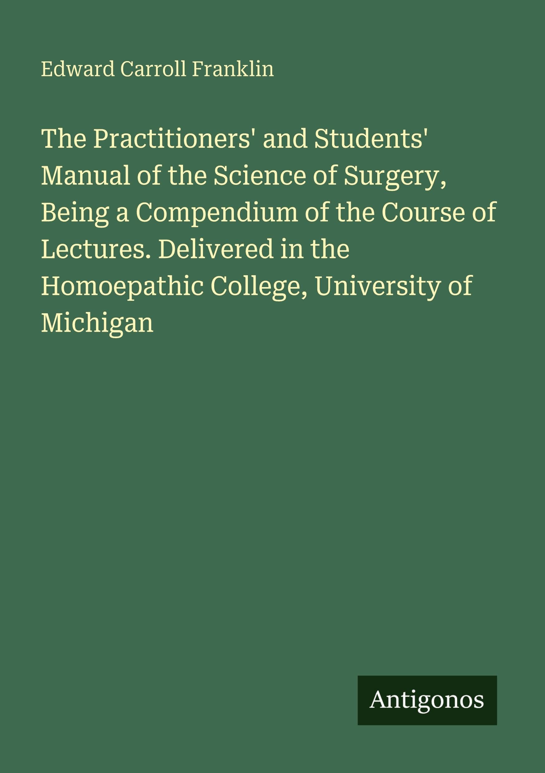 The Practitioners' and Students' Manual of the Science of Surgery, Being a Compendium of the Course of Lectures. Delivered in the Homoepathic College, University of Michigan