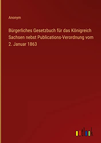 Bürgerliches Gesetzbuch für das Königreich Sachsen nebst Publications-Verordnung vom 2. Januar 1863