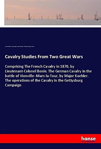 Cavalry Studies From Two Great Wars: Comprising The French Cavalry in 1870, by Lieutenant-Colonel Bonie. The German Cavalry in the battle of ... of the Cavalry in the Gettysburg Campaign