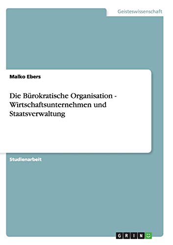 Die Bürokratische Organisation - Wirtschaftsunternehmen und Staatsverwaltung