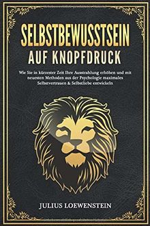 SELBSTBEWUSSTSEIN AUF KNOPFDRUCK: Wie Sie in kürzester Zeit Ihre Ausstrahlung erhöhen und mit neuesten Methoden aus der Psychologie maximales Selbstvertrauen & Selbstliebe entwickeln