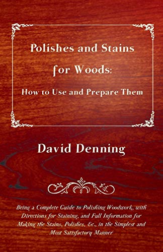 Polishes and Stains for Woods: How to Use and Prepare them - Being a Complete Guide to Polishing Woodwork, with Directions for Staining, and Full ... in the Simplest and Most Satisfactory Manner