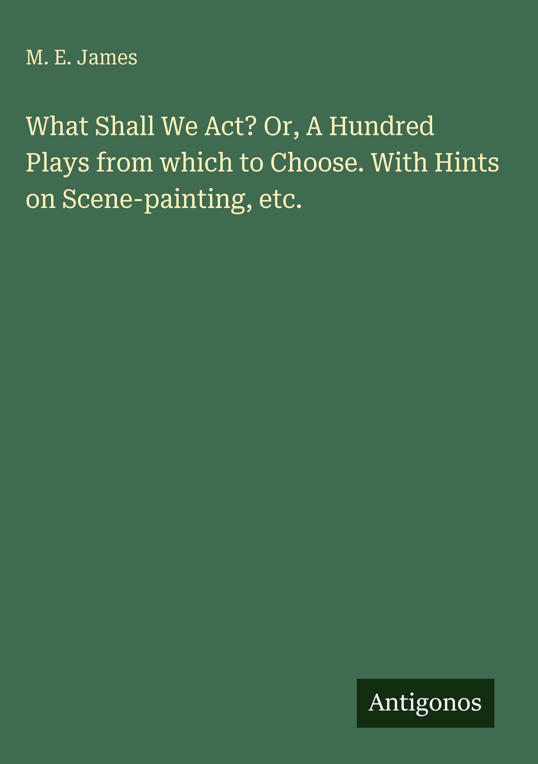 What Shall We Act? Or, A Hundred Plays from which to Choose. With Hints on Scene-painting, etc.