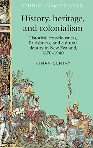History, heritage, and colonialism: Historical consciousness, Britishness, and cultural identity in New Zealand, 1870-1940 (Studies in Imperialism)