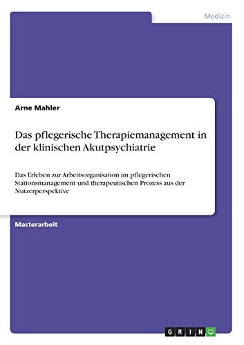 Das pflegerische Therapiemanagement in der klinischen Akutpsychiatrie: Das Erleben zur Arbeitsorganisation im pflegerischen Stationsmanagement und therapeutischen Prozess aus der Nutzerperspektive