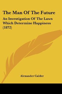 The Man Of The Future: An Investigation Of The Laws Which Determine Happiness (1872)