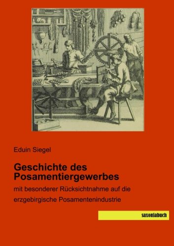 Geschichte des Posamentiergewerbes: mit besonderer Ruecksichtnahme auf die erzgebirgische Posamentenindustrie: mit besonderer Rücksichtnahme auf die erzgebirgische Posamentenindustrie