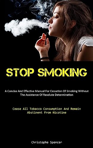 Stop Smoking: A Concise And Effective Manual For Cessation Of Smoking Without The Assistance Of Resolute Determination (Cease All Tobacco Consumption And Remain Abstinent From Nicotine)