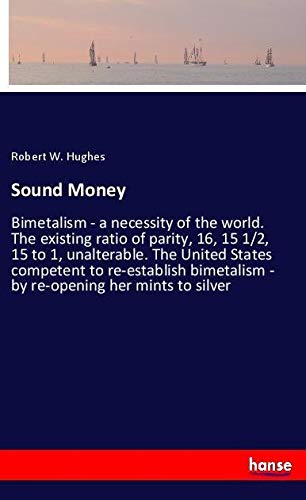 Sound Money: Bimetalism - a necessity of the world. The existing ratio of parity, 16, 15 1/2, 15 to 1, unalterable. The United States competent to ... - by re-opening her mints to silver