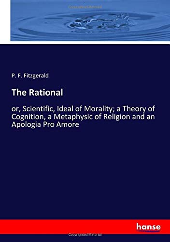 The Rational: or, Scientific, Ideal of Morality; a Theory of Cognition, a Metaphysic of Religion and an Apologia Pro Amore