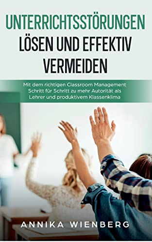 Unterrichtsstörungen lösen und effektiv vermeiden: Mit dem richtigen Classroom Management Schritt für Schritt zu mehr Autorität als Lehrer und produktivem Klassenklima