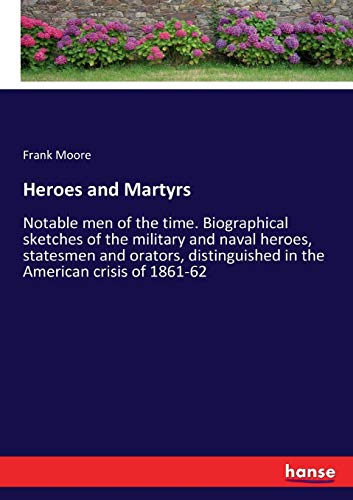Heroes and Martyrs: Notable men of the time. Biographical sketches of the military and naval heroes, statesmen and orators, distinguished in the American crisis of 1861-62