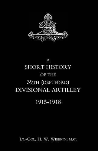 A Short History Of The 39Th (Deptford) Divisional Artilley. 1915-1918: Short History Of The 39Th (Deptford) Divisional Artilley. 1915-1918