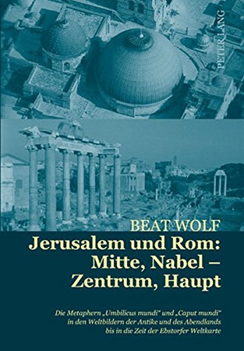 Jerusalem und Rom: Mitte, Nabel - Zentrum, Haupt: Die Metaphern «Umbilicus mundi» und «Caput mundi» in den Weltbildern der Antike und des Abendlands bis in die Zeit der Ebstorfer Weltkarte