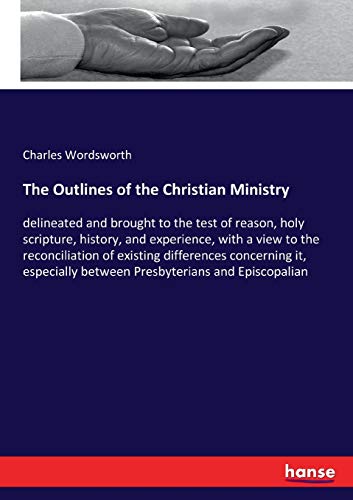 The Outlines of the Christian Ministry: delineated and brought to the test of reason, holy scripture, history, and experience, with a view to the ... between Presbyterians and Episcopalian