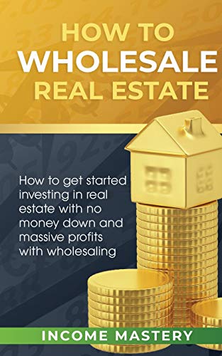 How to Wholesale Real Estate: How to Get Started Investing in Real Estate with No Money Down and Massive Profits with Wholesaling