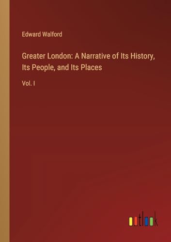 Greater London: A Narrative of Its History, Its People, and Its Places: Vol. I