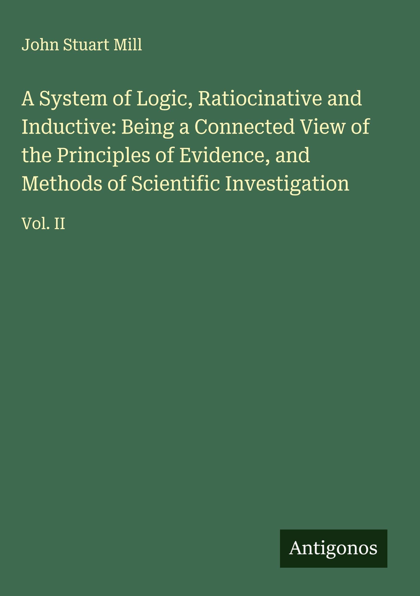 A System of Logic, Ratiocinative and Inductive: Being a Connected View of the Principles of Evidence, and Methods of Scientific Investigation: Vol. II