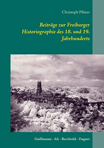 Beiträge zur Freiburger Historiographie des 18. und 19. Jahrhunderts: Guillimann - Alt - Berchtold - Daguet (Historisch-philologische Werke)